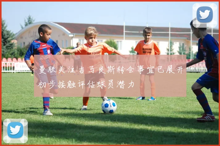 曼联关注吉马良斯转会事宜已展开初步接触评估球员潜力
