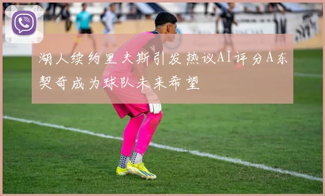 湖人续约里夫斯引发热议AI评分A东契奇成为球队未来希望