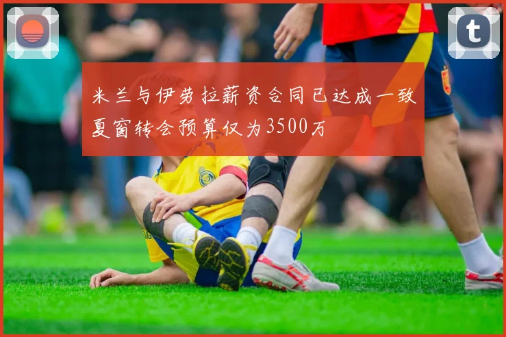 米兰与伊劳拉薪资合同已达成一致夏窗转会预算仅为3500万