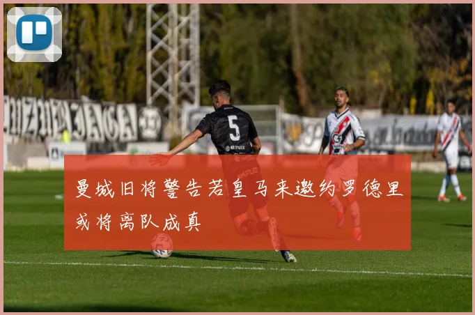 曼城旧将警告若皇马来邀约罗德里或将离队成真