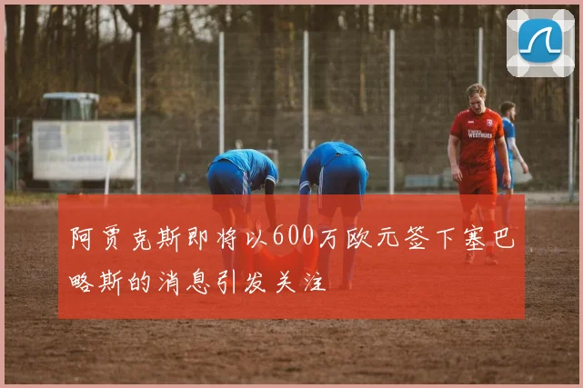 阿贾克斯即将以600万欧元签下塞巴略斯的消息引发关注