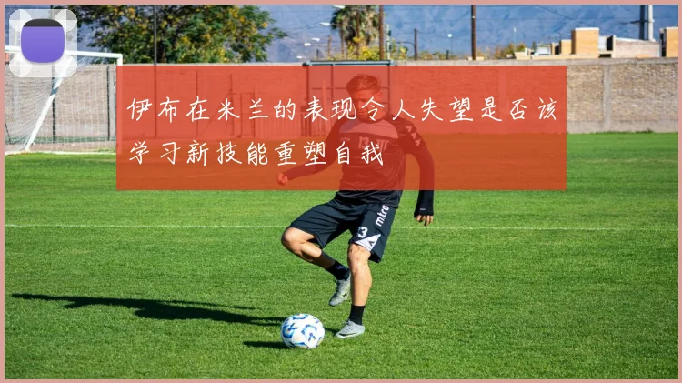 伊布在米兰的表现令人失望是否该学习新技能重塑自我