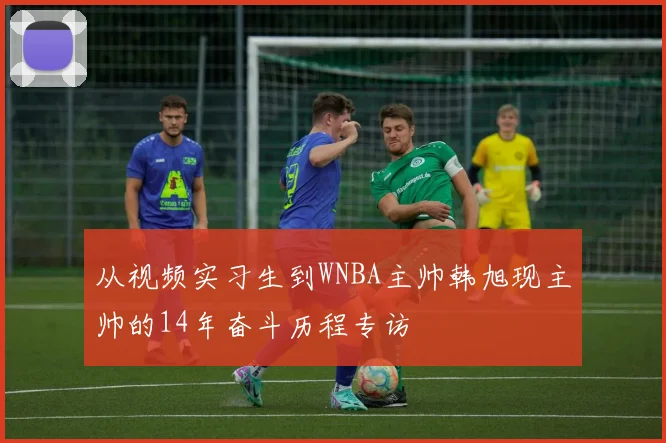 从视频实习生到WNBA主帅韩旭现主帅的14年奋斗历程专访