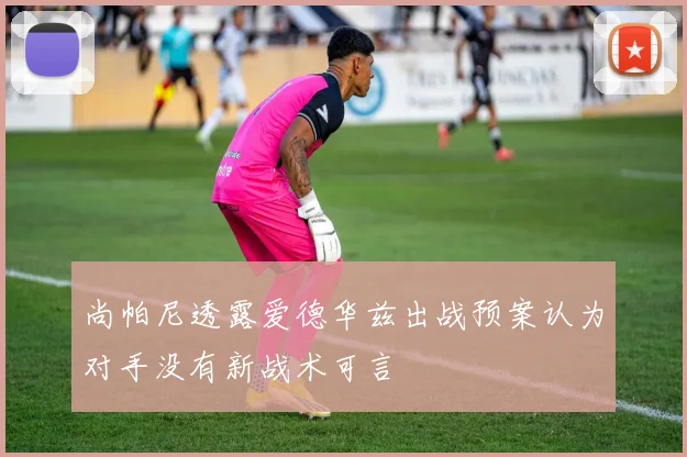 尚帕尼透露爱德华兹出战预案认为对手没有新战术可言