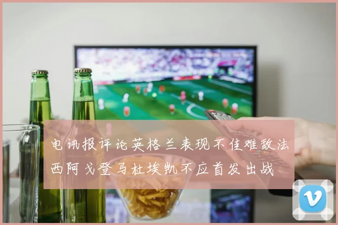 电讯报评论英格兰表现不佳难敌法西阿戈登马杜埃凯不应首发出战