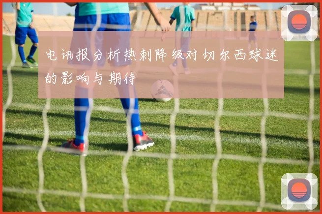 电讯报分析热刺降级对切尔西球迷的影响与期待