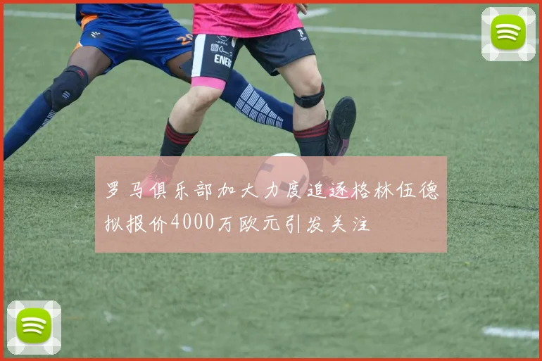 罗马俱乐部加大力度追逐格林伍德拟报价4000万欧元引发关注
