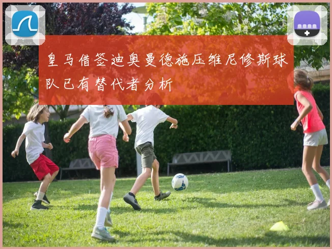 皇马借签迪奥曼德施压维尼修斯球队已有替代者分析