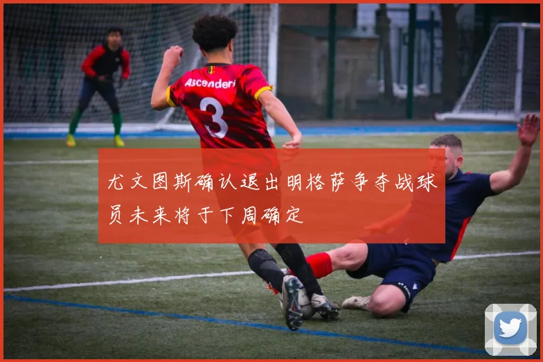 尤文图斯确认退出明格萨争夺战球员未来将于下周确定