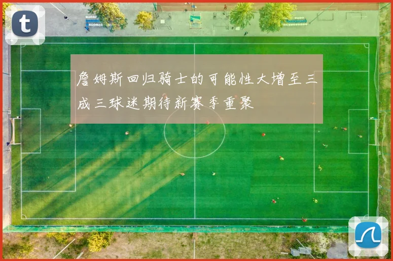 詹姆斯回归骑士的可能性大增至三成三球迷期待新赛季重聚