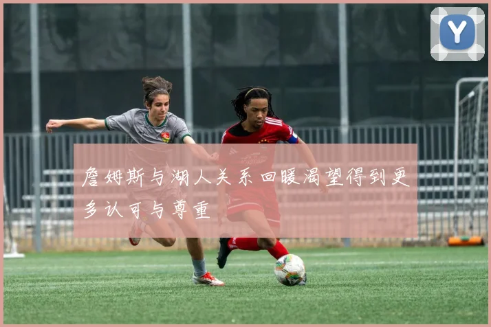 詹姆斯与湖人关系回暖渴望得到更多认可与尊重