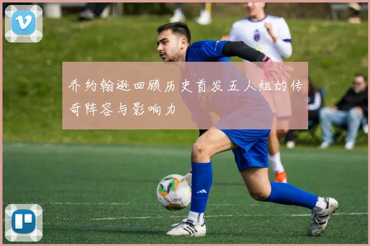 乔约翰逊回顾历史首发五人组的传奇阵容与影响力