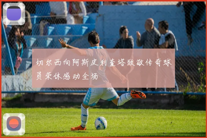 切尔西向阿斯皮利奎塔致敬传奇球员荣休感动全场