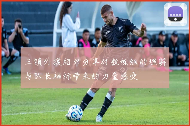 三镇外援绍尔分享对教练组的理解与队长袖标带来的力量感受