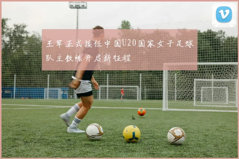 王军正式接任中国U20国家女子足球队主教练开启新征程