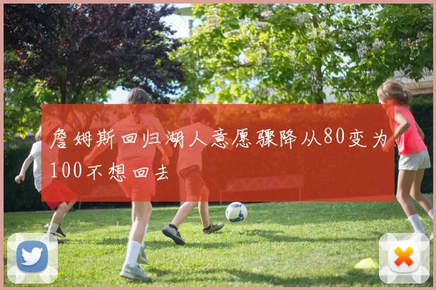 詹姆斯回归湖人意愿骤降从80变为100不想回去