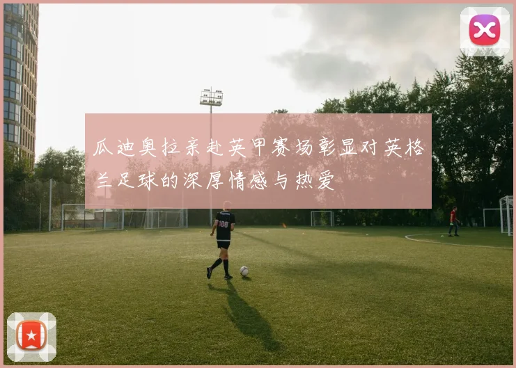 瓜迪奥拉亲赴英甲赛场彰显对英格兰足球的深厚情感与热爱