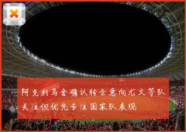 阿克利乌舍确认转会意向尤文等队关注但优先专注国家队表现