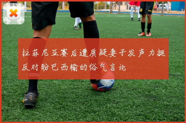 拉菲尼亚赛后遭质疑妻子发声力挺反对盼巴西输的俗气言论