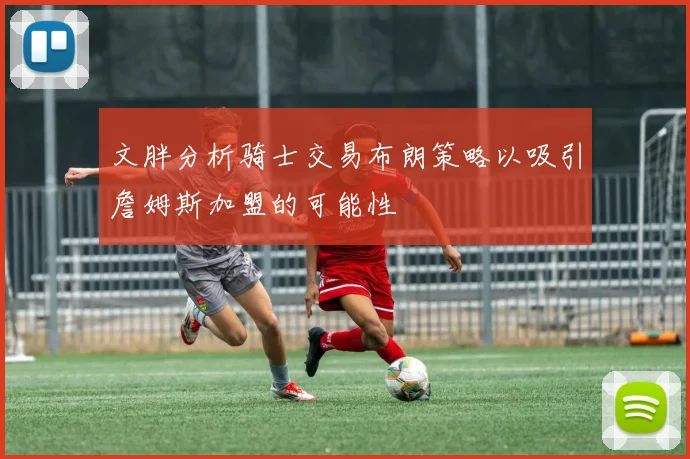 文胖分析骑士交易布朗策略以吸引詹姆斯加盟的可能性